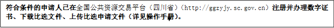 符合條件的申請(qǐng)人已在全國公共資源交易平臺(tái)（四川省）（http://ggzyjy.sc.gov.cn）注冊(cè)并辦理數(shù)字證書、下載比選文件、上傳比選申請(qǐng)文件（詳見操作手冊(cè)）。
